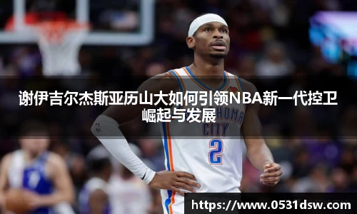 谢伊吉尔杰斯亚历山大如何引领NBA新一代控卫崛起与发展