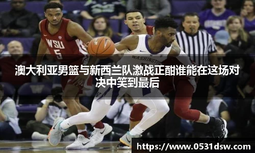 澳大利亚男篮与新西兰队激战正酣谁能在这场对决中笑到最后